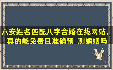 六安姓名匹配八字合婚在线网站，真的能免费且准确预  测婚姻吗
